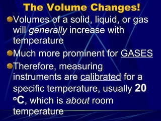 The Volume Changes! Volumes of a solid, liquid, or gas will  generally  increase with temperature Much more prominent for  GASES Therefore, measuring instruments are  calibrated  for a specific temperature, usually  20  o C , which is  about  room temperature 