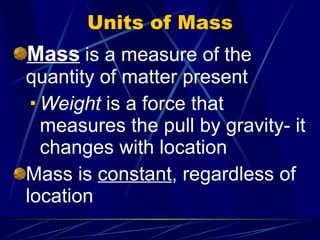 Units of Mass Mass   is a measure of the quantity of matter present Weight  is a force that measures the pull by gravity- it changes with location Mass is  constant , regardless of location 