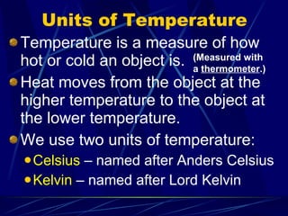 Units of Temperature Temperature is a measure of how hot or cold an object is. Heat moves from the object at the higher temperature to the object at the lower temperature. We use two units of temperature: Celsius  – named after Anders Celsius Kelvin  – named after Lord Kelvin (Measured with a  thermometer .) 