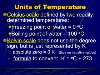 Units of Temperature Celsius scale  defined by two readily determined temperatures: Freezing point of water = 0  o C Boiling point of water = 100  o C Kelvin scale  does not use the degree sign, but is just represented by K absolute zero = 0 K  (thus no negative values) formula  to convert:  K =  o C + 273 