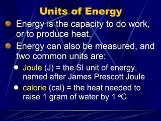 Units of Energy Energy is the capacity to do work, or to produce heat. Energy can also be measured, and two common units are: Joule  (J) = the SI unit of energy, named after James Prescott Joule calorie  (cal) = the heat needed to raise 1 gram of water by 1  o C 