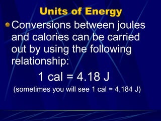 Units of Energy Conversions between joules and calories can be carried out by using the following relationship: 1 cal = 4.18 J (sometimes you will see 1 cal = 4.184 J) 