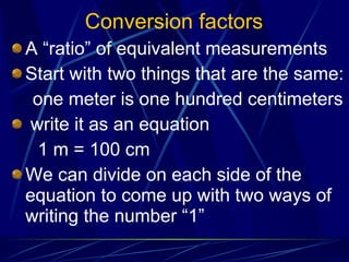 Conversion factors A “ratio” of equivalent measurements Start with two things that are the same: one meter is one hundred centimeters write it as an equation 1 m = 100 cm We can divide on each side of the equation to come up with two ways of writing the number “1” 