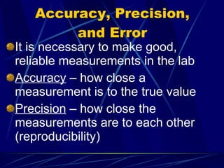 Accuracy, Precision, and Error It is necessary to make good, reliable measurements in the lab Accuracy  – how close a measurement is to the true value Precision  – how close the measurements are to each other (reproducibility) 