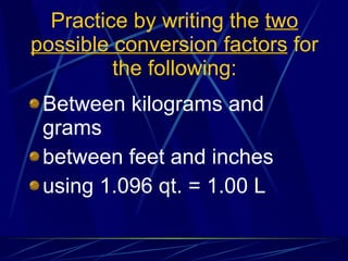 Practice by writing the  two possible conversion factors  for the following: Between kilograms and grams between feet and inches using 1.096 qt. = 1.00 L 