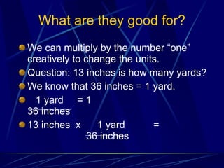 What are they good for? We can multiply by the number “one” creatively to change the units. Question: 13 inches is how many yards? We know that 36 inches = 1 yard. 1 yard  = 1   36 inches 13 inches  x  1 yard  = 36 inches 
