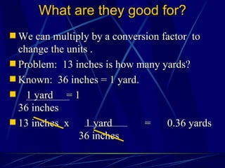 What are they good for? We can multiply by a conversion factor  to change the units . Problem:  13 inches is how many yards? Known:  36 inches = 1 yard. 1 yard  = 1   36 inches 13 inches  x  1 yard  = 0.36 yards   36 inches 