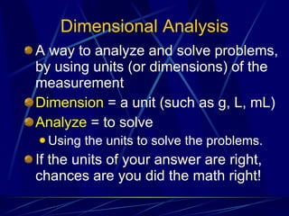 Dimensional Analysis A way to analyze and solve problems, by using units (or dimensions) of the measurement Dimension  = a unit (such as g, L, mL) Analyze  = to solve Using the units to solve the problems. If the units of your answer are right, chances are you did the math right! 