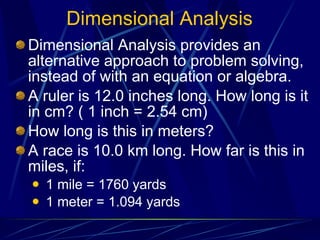 Dimensional Analysis Dimensional Analysis provides an alternative approach to problem solving, instead of with an equation or algebra. A ruler is 12.0 inches long. How long is it in cm? ( 1 inch = 2.54 cm) How long is this in meters? A race is 10.0 km long. How far is this in miles, if: 1 mile = 1760 yards 1 meter = 1.094 yards 