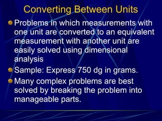Converting Between Units Problems in which measurements with one unit are converted to an equivalent measurement with another unit are easily solved using dimensional analysis Sample: Express 750 dg in grams. Many complex problems are best solved by breaking the problem into manageable parts. 