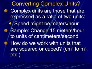 Converting Complex Units? Complex units  are those that are expressed as a ratio of two units: Speed might be meters/hour Sample: Change 15 meters/hour to units of centimeters/second How do we work with units that are squared or cubed? (cm 3  to m 3 , etc.) 