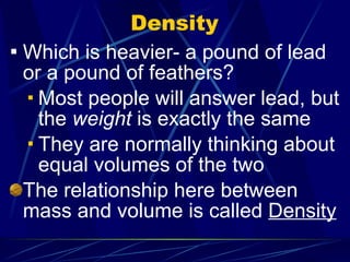 Density Which is heavier- a pound of lead or a pound of feathers? Most people will answer lead, but the  weight  is exactly the same They are normally thinking about equal volumes of the two The relationship here between mass and volume is called  Density 