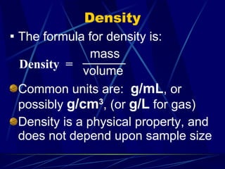 Density The formula for density is: mass volume Common units are:  g/mL , or possibly  g/cm 3 , (or  g/L  for gas) Density is a physical property, and does not depend upon sample size Density  = 