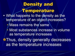 Density and Temperature What happens to the density as the temperature of an object increases? Mass remains the same Most substances increase in volume as temperature increases Thus, density generally decreases as the temperature increases 