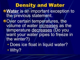 Density and Water Water  is an important exception to the previous statement. Over certain temperatures, the volume of water  increases  as the temperature  decreases  (Do you want your water pipes to freeze in the winter?) Does ice float in liquid water? Why? 