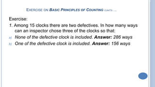 2-11
EXERCISE ON BASIC PRINCIPLES OF COUNTING CONT’D…..
Exercise:
1. Among 15 clocks there are two defectives. In how many ways
can an inspector chose three of the clocks so that:
a) None of the defective clock is included. Answer: 286 ways
b) One of the defective clock is included. Answer: 156 ways
 