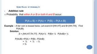 2-20
SOME RULES OF PROBABILITY
i. Addition rule
 Probability that either A or B or both A and B occur:
Example : A fair coin is tossed twice. Let event A={HH,HT} and B={HH,TH}. Find
P(AUB).
Solution:
S = {HH,HT,TH,TT} , P(A)=½ P(B)= ½ P(AnB)= ¼
P(AUB) =P(A) + P(B) - P(AnB)
= ½ + ½ - ¼
= ¾
P(A u B) = P(A) + P(B) – P(A n B)
 