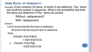 2-22
SOME RULES OF PROBABILITY
Example :A box contains 25 items, of which 5 are defective. Two items
are randomly picked in sequence. What is the probability that both
the items are defective? If the items are picked
i. Without replacement?
ii. With replacement
Solution:
Let A=event that the first item is defective
B=event that the second item is defective
Then
i. P(AnB)= P(A)*P(B/A)
= 5/25*4/24=0.03
ii. P(AnB)= P(A)*P(B)
=5/25*5/25=0.04
 
