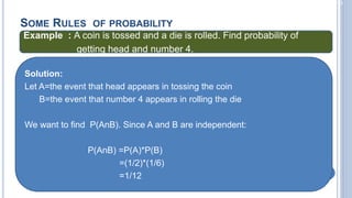 2-23
SOME RULES OF PROBABILITY
Example : A coin is tossed and a die is rolled. Find probability of
getting head and number 4.
Solution:
Let A=the event that head appears in tossing the coin
B=the event that number 4 appears in rolling the die
We want to find P(AnB). Since A and B are independent:
P(AnB) =P(A)*P(B)
=(1/2)*(1/6)
=1/12
 