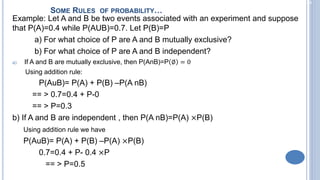 2-24
Example: Let A and B be two events associated with an experiment and suppose
that P(A)=0.4 while P(AUB)=0.7. Let P(B)=P
a) For what choice of P are A and B mutually exclusive?
b) For what choice of P are A and B independent?
a) If A and B are mutually exclusive, then P(AnB)=P ∅ = 0
Using addition rule:
P(AuB)= P(A) + P(B) –P(A nB)
== > 0.7=0.4 + P-0
== > P=0.3
b) If A and B are independent , then P(A nB)=P(A) ×P(B)
Using addition rule we have
P(AuB)= P(A) + P(B) –P(A) ×P(B)
0.7=0.4 + P- 0.4 ×P
== > P=0.5
SOME RULES OF PROBABILITY…
 