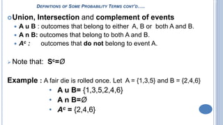 2-3
DEFINITIONS OF SOME PROBABILITY TERMS CONT’D…..
Union, Intersection and complement of events
 A u B : outcomes that belong to either A, B or both A and B.
 A n B: outcomes that belong to both A and B.
 Ac : outcomes that do not belong to event A.
 Note that: Sc=Ø
Example : A fair die is rolled once. Let A = {1,3,5} and B = {2,4,6}
• A u B= {1,3,5,2,4,6}
• A n B=Ø
• Ac = {2,4,6}
 