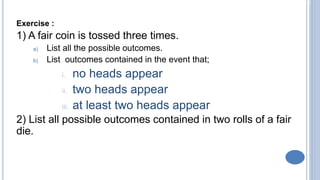 2-5
Exercise :
1) A fair coin is tossed three times.
a) List all the possible outcomes.
b) List outcomes contained in the event that;
i. no heads appear
ii. two heads appear
iii. at least two heads appear
2) List all possible outcomes contained in two rolls of a fair
die.
 