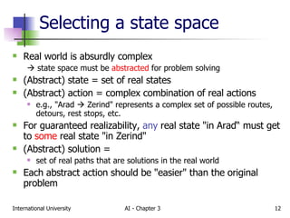Selecting a state space Real world is absurdly complex     state space must be  abstracted  for problem solving (Abstract) state = set of real states (Abstract) action = complex combination of real actions e.g., "Arad    Zerind" represents a complex set of possible routes, detours, rest stops, etc.  For guaranteed realizability,  any  real state "in Arad“ must get to  some  real state "in Zerind" (Abstract) solution =  set of real paths that are solutions in the real world Each abstract action should be "easier" than the original problem 