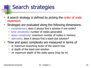 Search strategies A search strategy is defined by picking the  order of node expansion Strategies are evaluated along the following dimensions: completeness : does it always find a solution if one exists? time complexity : number of nodes generated space complexity : maximum number of nodes in memory optimality : does it always find a least-cost solution? Time and space complexity are measured in terms of  b:  maximum branching factor of the search tree d:  depth of the least-cost solution m : maximum depth of the state space (may be  ∞ ) 