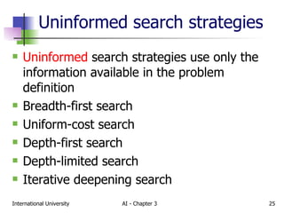 Uninformed search strategies Uninformed  search strategies use only the information available in the problem definition Breadth-first search Uniform-cost search Depth-first search Depth-limited search Iterative deepening search 
