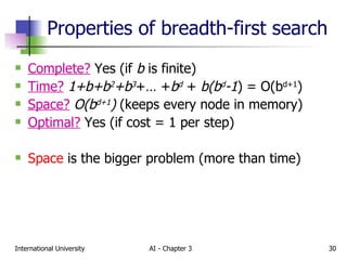 Properties of breadth-first search Complete?   Yes (if  b  is finite) Time?   1+b+b 2 +b 3 +… + b d  +  b(b d -1 ) = O(b d+1 ) Space?   O(b d+1 )  (keeps every node in memory) Optimal?  Yes (if cost = 1 per step) Space  is the bigger problem (more than time) 