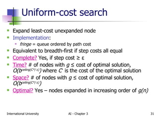 Uniform-cost search Expand least-cost unexpanded node Implementation : fringe  = queue ordered by path cost Equivalent to breadth-first if step costs all equal Complete?  Yes, if step cost  ≥  ε Time?  # of nodes with  g  ≤  cost of optimal solution,  O(b ceiling(C*/  ε ) )  where  C *  is the cost of the optimal solution Space?  # of nodes with  g   ≤  cost of optimal solution,  O(b ceiling(C*/  ε ) ) Optimal?  Yes – nodes expanded in increasing order of  g(n) 