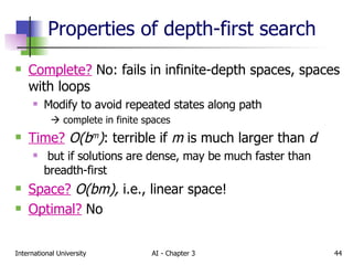 Properties of depth-first search Complete?  No: fails in infinite-depth spaces, spaces with loops Modify to avoid repeated states along path    complete in finite spaces Time?   O(b m ) : terrible if  m  is much larger than  d but if solutions are dense, may be much faster than breadth-first Space?   O(bm),  i.e., linear space! Optimal?  No 