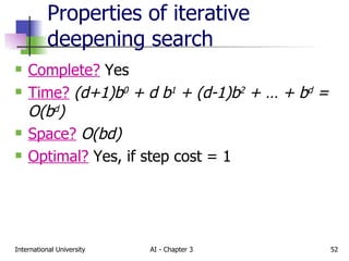 Properties of iterative deepening search Complete?  Yes Time?   (d+1)b 0  + d b 1  + (d-1)b 2  + … + b d  = O(b d ) Space?   O(bd) Optimal?  Yes, if step cost = 1 