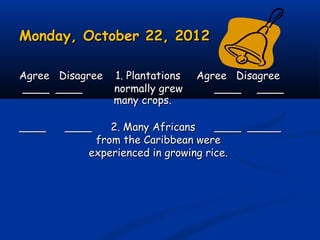 Monday, October 22, 2012Monday, October 22, 2012
Agree Disagree 1. Plantations Agree DisagreeAgree Disagree 1. Plantations Agree Disagree
____ ____ normally grew____ ____ normally grew ____ ________ ____
many crops.many crops.
____ ____ 2. Many Africans____ ____ 2. Many Africans ____ _________ _____
from the Caribbean werefrom the Caribbean were
experienced in growing rice.experienced in growing rice.
 