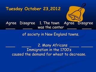 Tuesday October 23,2012Tuesday October 23,2012
Agree Disagree 1. The town Agree DisagreeAgree Disagree 1. The town Agree Disagree
____ ____ was the center ____ ________ ____ was the center ____ ____
of society in New England towns.of society in New England towns.
____ ____ 2. Many Africans ____ _________ ____ 2. Many Africans ____ _____
Immigration in the 1700’sImmigration in the 1700’s
caused the demand for wheat to decrease.caused the demand for wheat to decrease.
 