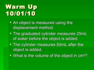 Warm Up  10/01/10 An object is measured using the displacement method.  The graduated cylinder measures 25mL of water before the object is added.  The cylinder measures 50mL after the object is added.  What is the volume of the object in cm 3 ?  