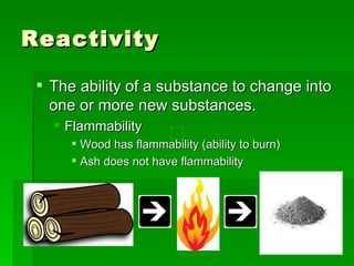 Reactivity  The ability of a substance to change into one or more new substances.  Flammability Wood has flammability (ability to burn)  Ash does not have flammability  