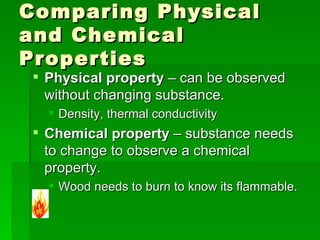 Comparing Physical and Chemical Properties  Physical property  – can be observed without changing substance.  Density, thermal conductivity Chemical property  – substance needs to change to observe a chemical property.  Wood needs to burn to know its flammable.  