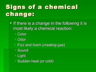 Signs of a chemical change:  If there is a change in the following it is most likely a chemical reaction:  Color Odor Fizz and foam (creating gas) Sound  Light  Sudden heat (or cold)  