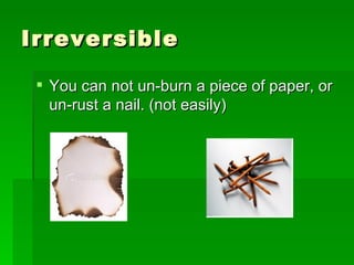 Irreversible  You can not un-burn a piece of paper, or un-rust a nail. (not easily)  