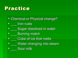 Practice  Chemical or Physical change? ___ Iron rusts  ___ Sugar dissolved in water ___ Burning match ___ Cube of ice that melts ___ Water changing into steam  ___ Sour milk  
