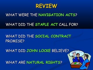 REVIEWREVIEW
WHAT WERE THEWHAT WERE THE NAVIGATION ACTSNAVIGATION ACTS??
WHAT DID THEWHAT DID THE STAPLE ACTSTAPLE ACT CALL FOR?CALL FOR?
WHAT DID THEWHAT DID THE SOCIAL CONTRACTSOCIAL CONTRACT
PROMISE?PROMISE?
WHAT DIDWHAT DID JOHN LOCKEJOHN LOCKE BELIEVE?BELIEVE?
WHAT AREWHAT ARE NATURAL RIGHTSNATURAL RIGHTS??
 