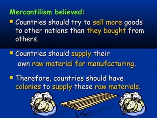 Mercantilism believed:Mercantilism believed:
 Countries should try toCountries should try to sell moresell more goodsgoods
to other nations thanto other nations than they boughtthey bought fromfrom
others.others.
 Countries shouldCountries should supplysupply theirtheir
ownown raw material for manufacturingraw material for manufacturing..
 Therefore, countries should haveTherefore, countries should have
coloniescolonies toto supplysupply thesethese raw materialsraw materials..
 