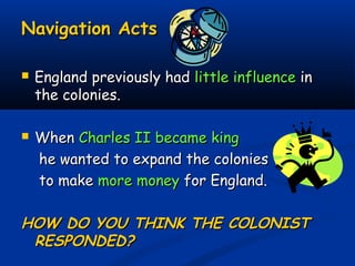 Navigation ActsNavigation Acts
 England previously hadEngland previously had little influencelittle influence inin
the colonies.the colonies.
 WhenWhen Charles II became kingCharles II became king
he wanted to expand the colonieshe wanted to expand the colonies
to maketo make more moneymore money for England.for England.
HOW DO YOU THINK THE COLONISTHOW DO YOU THINK THE COLONIST
RESPONDED?RESPONDED?
 