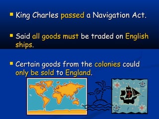  King CharlesKing Charles passedpassed a Navigation Act.a Navigation Act.
 SaidSaid all goods mustall goods must be traded onbe traded on EnglishEnglish
shipsships..
 Certain goods from theCertain goods from the coloniescolonies couldcould
only be soldonly be sold toto EnglandEngland..
 