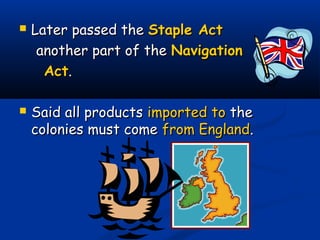  Later passed theLater passed the Staple ActStaple Act
another part of theanother part of the NavigationNavigation
ActAct..
 Said all productsSaid all products imported toimported to thethe
colonies must comecolonies must come from Englandfrom England..
 