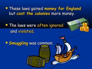  These laws gainedThese laws gained money for Englandmoney for England
butbut cost the coloniescost the colonies more money.more money.
 The laws wereThe laws were often ignoredoften ignored
andand violatedviolated..
 SmugglingSmuggling was common.was common.
 