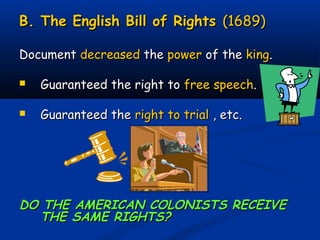 B. The English Bill of RightsB. The English Bill of Rights (1689)(1689)
DocumentDocument decreaseddecreased thethe powerpower of theof the kingking..
 Guaranteed the right toGuaranteed the right to free speechfree speech..
 Guaranteed theGuaranteed the right to trialright to trial , etc., etc.
DO THE AMERICAN COLONISTS RECEIVEDO THE AMERICAN COLONISTS RECEIVE
THE SAME RIGHTS?THE SAME RIGHTS?
 