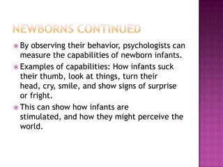  By observing their behavior, psychologists can
measure the capabilities of newborn infants.
 Examples of capabilities: How infants suck
their thumb, look at things, turn their
head, cry, smile, and show signs of surprise
or fright.
 This can show how infants are
stimulated, and how they might perceive the
world.
 