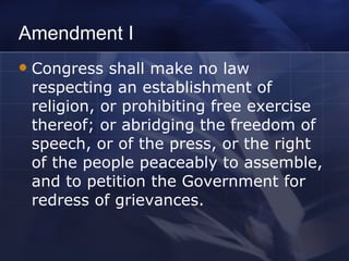 Amendment I Congress shall make no law respecting an establishment of religion, or prohibiting free exercise thereof; or abridging the freedom of speech, or of the press, or the right of the people peaceably to assemble, and to petition the Government for redress of grievances. 